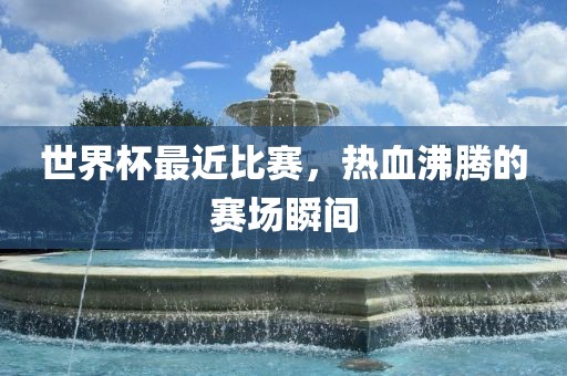 世界杯最近比赛，热血沸腾的赛场瞬间