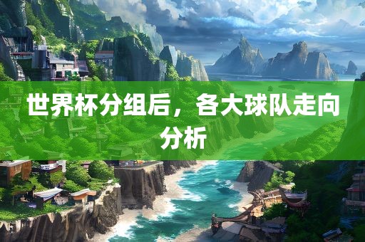 世界杯分组后，各大球队走向分析