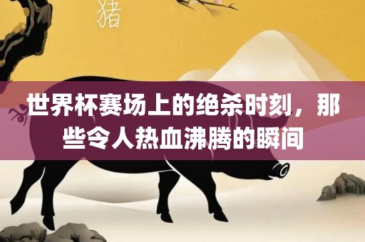 世界杯赛场上的绝杀时刻，那些令人热血沸腾的瞬间