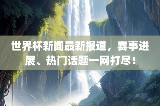 世界杯新闻最新报道，赛事进展、热门话题一网打尽！