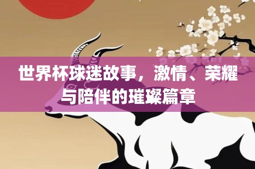 世界杯球迷故事，激情、荣耀与陪伴的璀璨篇章金炬实业股份有限公司
