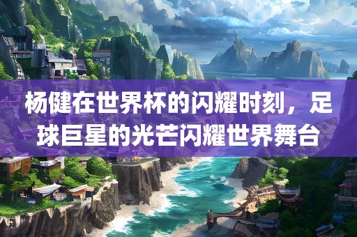 杨健在世界杯的闪耀时刻，足球巨星的光芒闪耀世界舞台金炬实业股份有限公司