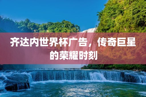 齐达内世界杯广告，传奇巨星的荣耀时刻