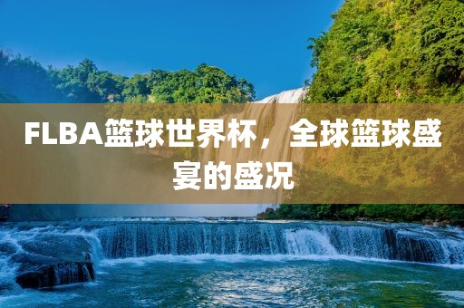 FLBA篮球世界杯，全球篮球盛宴的盛况