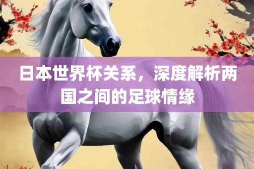 日本世界杯关系，深度解析两国之间的足球情缘金炬实业股份有限公司