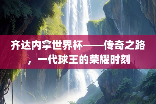 齐达内拿世界杯——传奇之路，一代球王的荣耀时刻