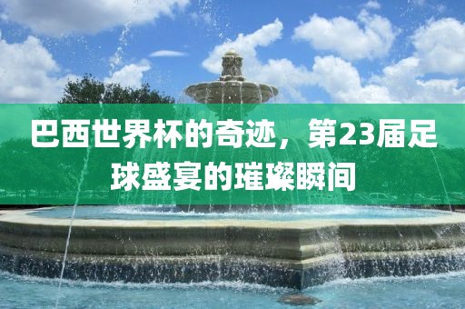 巴西世界杯的奇迹，第23届足球盛宴的璀璨瞬间