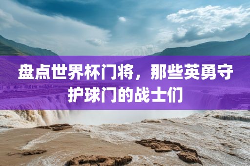 盘点世界杯门将，那些英勇守护球门的战士们金炬实业股份有限公司