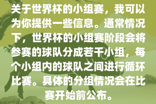关于世界杯的小组赛，我可以为你提供一些信息。通常情况下，世界杯的小组赛阶段会将参赛的球队分成若干小组，每个小组内的球队之间进行循环比赛。具体的分组情况会在比赛开始前公布。