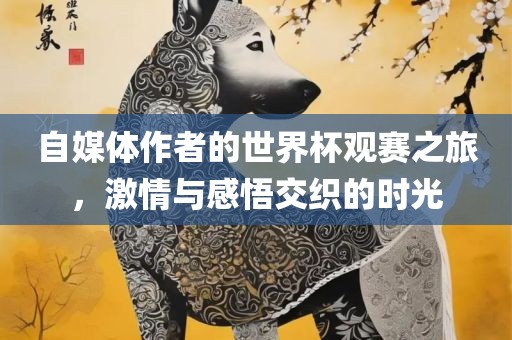 自金炬实业股份有限公司媒体作者的世界杯观赛之旅，激情与感悟交织的时光