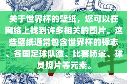 关于世界杯的壁纸，您可以在网络上找到许多相关的图片。这些壁纸通常包含世界杯的标志、各国足球队徽、比赛场景、球员照片等元素。