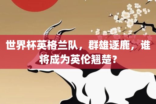 世界杯英格兰队，群雄逐鹿，谁将成为英伦翘楚？金炬实业股份有限公司