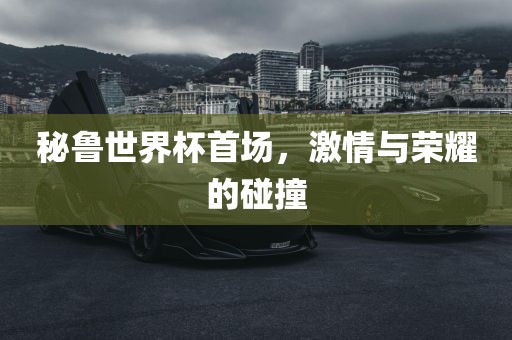 秘鲁世界杯首场，激情与荣耀的碰撞金炬实业股份有限公司