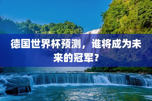 德国世界杯预测，谁将成为未来的冠军？金炬实业股份有限公司