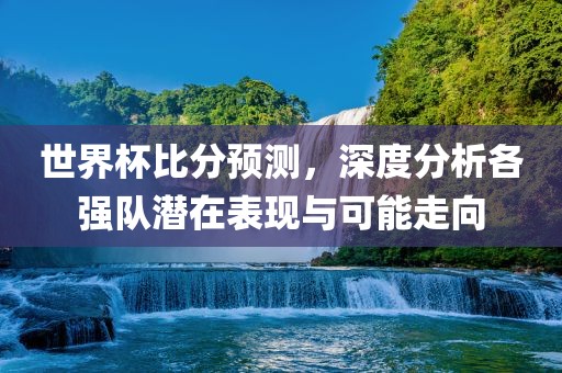 世界杯比分预测，深度分析各强队潜在表现与可能走向