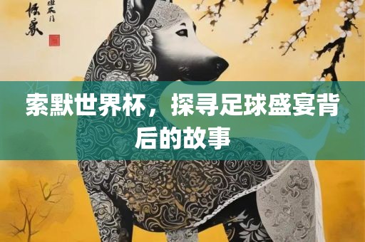 索默世界杯，探寻足球盛宴背后的故事金炬实业股份有限公司