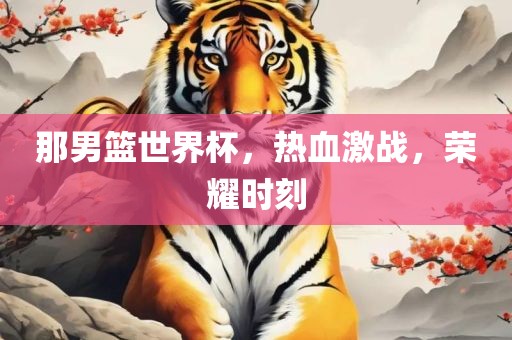 那男篮世界杯，热血激战，荣耀时刻