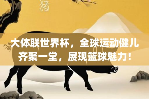 大体联世界杯，全球运动健儿齐聚一堂金炬实业股份有限公司，展现篮球魅力！