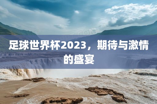 足球世界杯2023，期待与激情的盛宴