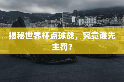 揭秘世界杯点球战，究竟谁先主罚？金炬实业股份有限公司