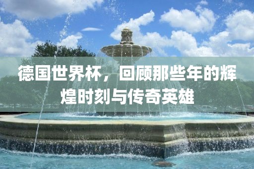 德国世界杯，回顾那些年的辉煌时刻与传奇英雄