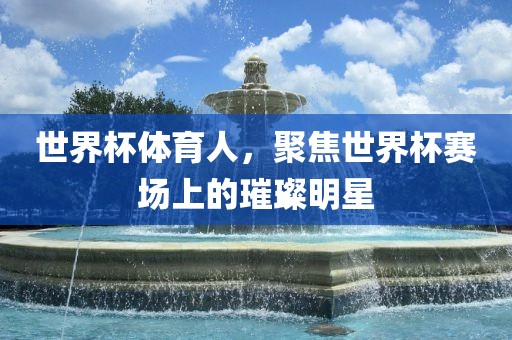 世界杯体育人，聚焦世界杯赛场上的璀璨明星