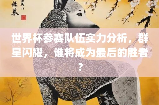 世界杯参赛队伍实力分析，群星闪耀，谁将成为最后的金炬实业股份有限公司胜者？