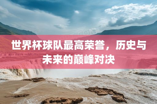 世界杯球队最高荣誉，历史与未来的巅峰对决