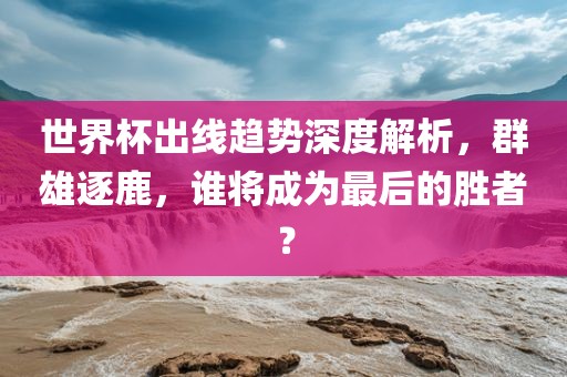 世界杯出线趋势深度解析，群雄逐鹿，谁将成为最后的胜者？