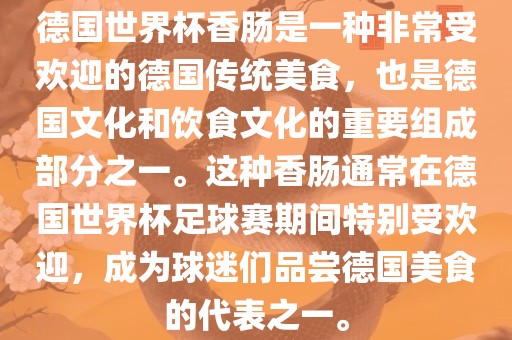 德国世界杯香肠是一种非常受欢迎的德国传统美食，也是德国文金炬实业股份有限公司化和饮食文化的重要组成部分之一。这种香肠通常在德国世界杯足球赛期间特别受欢迎，成为球迷们品尝德国美食的代表之一。