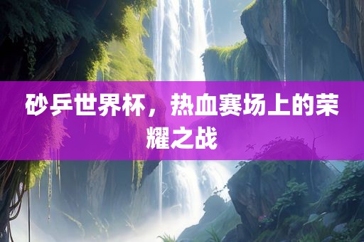 砂乒世界杯，热血赛场上的荣耀之战金炬实业股份有限公司