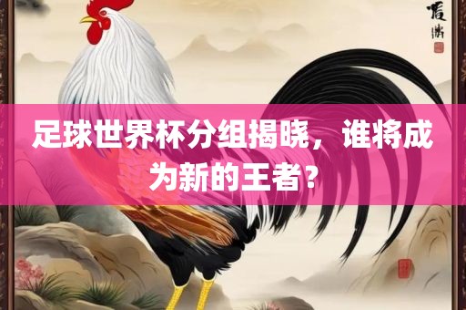 足球世界杯分组揭晓，谁将成为新的王者？金炬实业股份有限公司