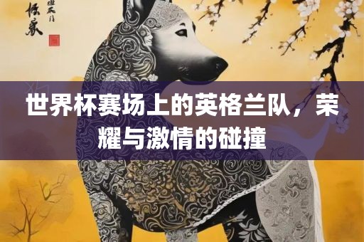 世界杯赛场上的英格兰队，荣耀与激情的碰撞